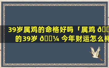 39岁属鸡的命格好吗「属鸡 🌵 的39岁 🐼 今年财运怎么样」